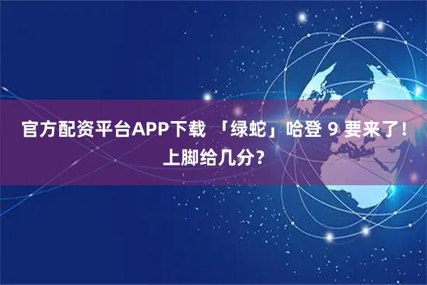 官方配资平台APP下载 「绿蛇」哈登 9 要来了！上脚给几分？