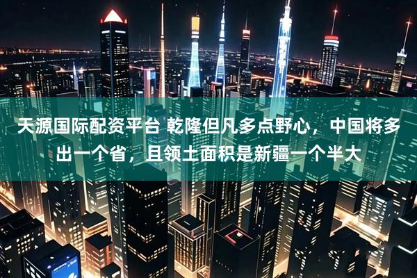 天源国际配资平台 乾隆但凡多点野心，中国将多出一个省，且领土面积是新疆一个半大