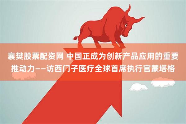襄樊股票配资网 中国正成为创新产品应用的重要推动力——访西门子医疗全球首席执行官蒙塔格