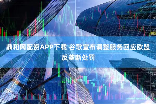 鼎和网配资APP下载 谷歌宣布调整服务回应欧盟反垄断处罚