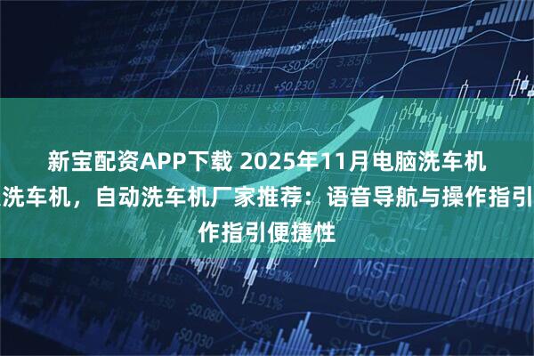 新宝配资APP下载 2025年11月电脑洗车机，无人洗车机，自动洗车机厂家推荐：语音导航与操作指引便捷性