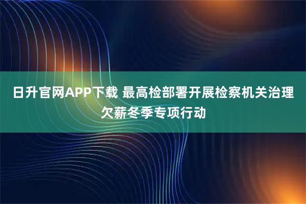 日升官网APP下载 最高检部署开展检察机关治理欠薪冬季专项行动