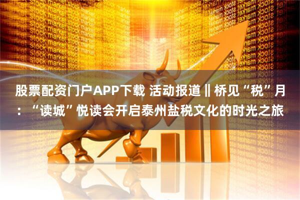 股票配资门户APP下载 活动报道‖桥见“税”月：“读城”悦读会开启泰州盐税文化的时光之旅