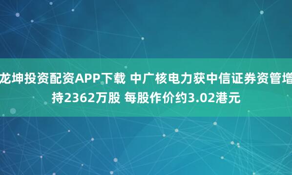 龙坤投资配资APP下载 中广核电力获中信证券资管增持2362万股 每股作价约3.02港元