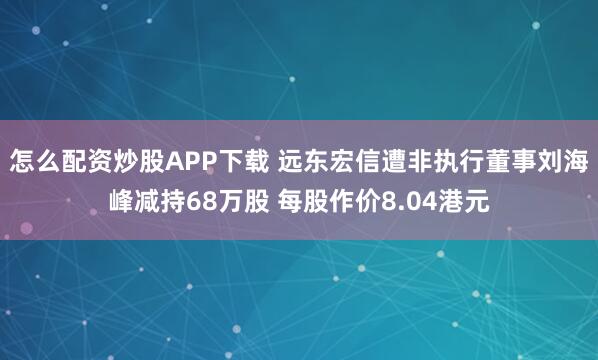 怎么配资炒股APP下载 远东宏信遭非执行董事刘海峰减持68万股 每股作价8.04港元
