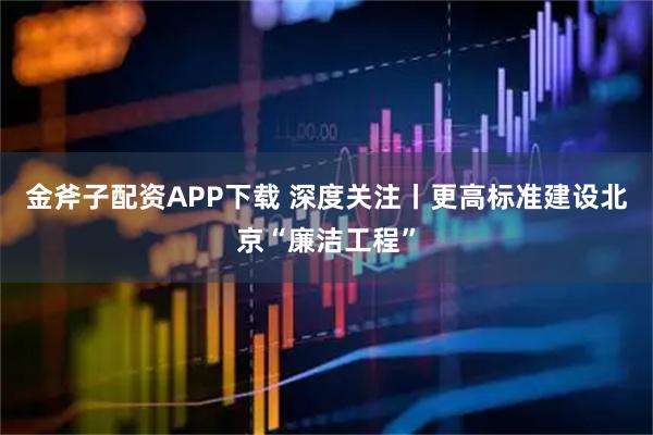 金斧子配资APP下载 深度关注丨更高标准建设北京“廉洁工程”