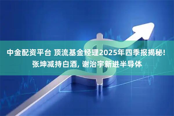 中金配资平台 顶流基金经理2025年四季报揭秘! 张坤减持白酒, 谢治宇新进半导体