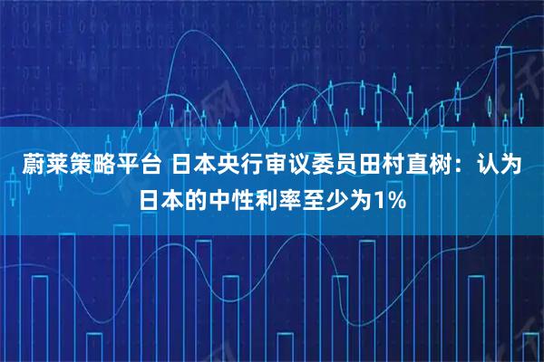 蔚莱策略平台 日本央行审议委员田村直树：认为日本的中性利率至少为1%