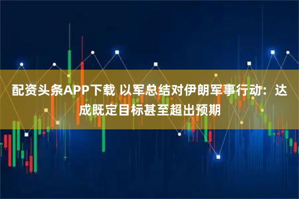 配资头条APP下载 以军总结对伊朗军事行动：达成既定目标甚至超出预期