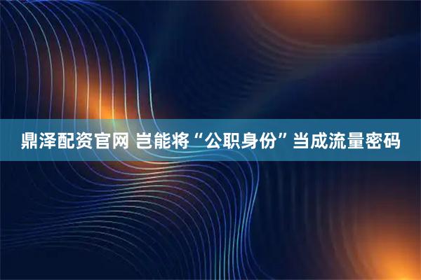 鼎泽配资官网 岂能将“公职身份”当成流量密码