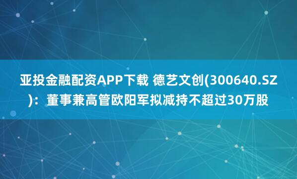 亚投金融配资APP下载 德艺文创(300640.SZ)：董事兼高管欧阳军拟减持不超过30万股