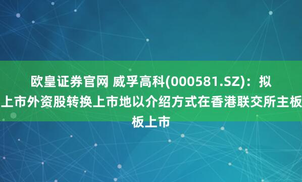 欧皇证券官网 威孚高科(000581.SZ)：拟境内上市外资股转换上市地以介绍方式在香港联交所主板上市