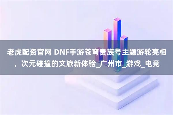老虎配资官网 DNF手游苍穹贵族号主题游轮亮相，次元碰撞的文旅新体验_广州市_游戏_电竞