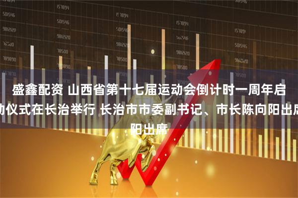 盛鑫配资 山西省第十七届运动会倒计时一周年启动仪式在长治举行 长治市市委副书记、市长陈向阳出席