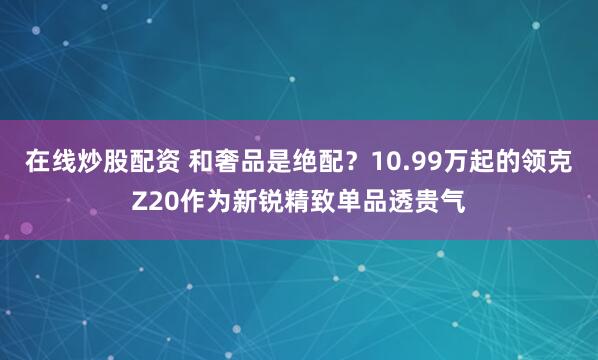 在线炒股配资 和奢品是绝配?10.99万起的领克Z20作为新锐精致单品透贵气