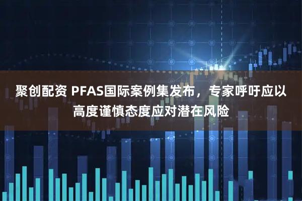 聚创配资 PFAS国际案例集发布，专家呼吁应以高度谨慎态度应对潜在风险