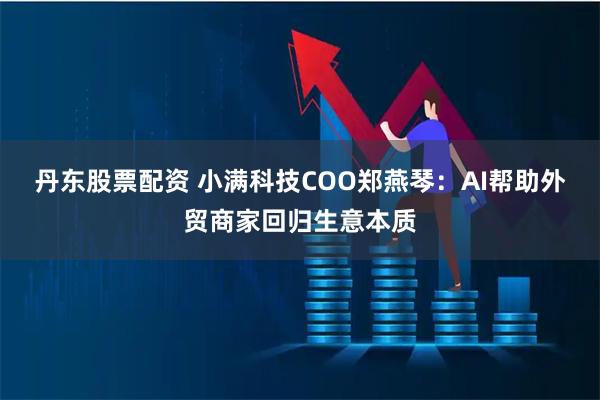 丹东股票配资 小满科技COO郑燕琴：AI帮助外贸商家回归生意本质