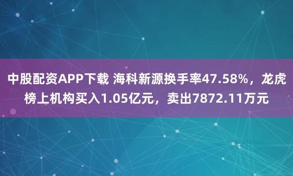 中股配资APP下载 海科新源换手率47.58%，龙虎榜上机构买入1.05亿元，卖出7872.11万元
