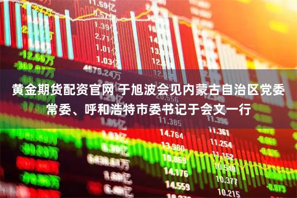黄金期货配资官网 于旭波会见内蒙古自治区党委常委、呼和浩特市委书记于会文一行