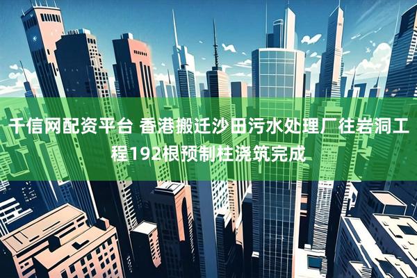 千信网配资平台 香港搬迁沙田污水处理厂往岩洞工程192根预制柱浇筑完成